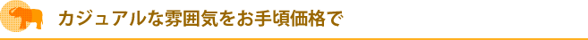 カジュアルな雰囲気をお手頃価格で