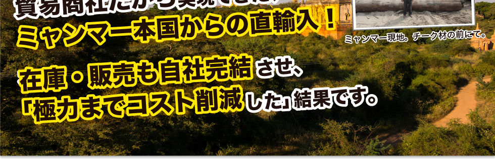 貿易商社だから実現できた、ミャンマー本国からの直輸入！在庫・販売も自社完結させ、「極力までコスト削減した」結果です。